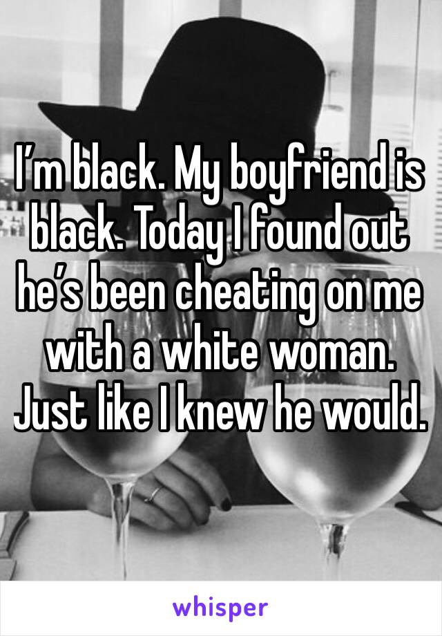 I’m black. My boyfriend is black. Today I found out he’s been cheating on me with a white woman. Just like I knew he would. 