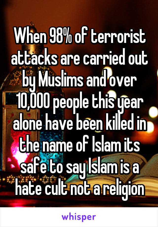 When 98% of terrorist attacks are carried out by Muslims and over 10,000 people this year alone have been killed in the name of Islam its safe to say Islam is a hate cult not a religion