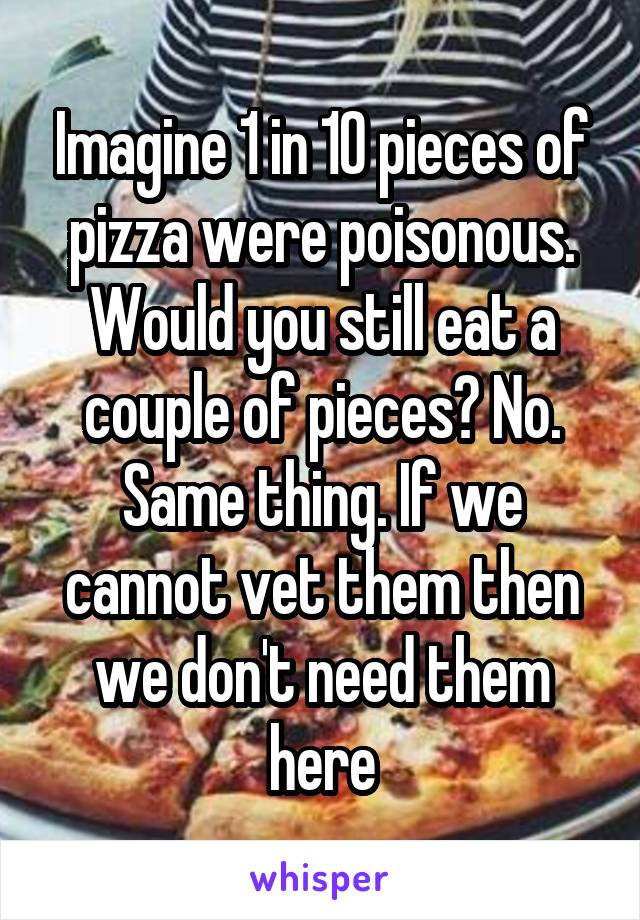 Imagine 1 in 10 pieces of pizza were poisonous. Would you still eat a couple of pieces? No. Same thing. If we cannot vet them then we don't need them here