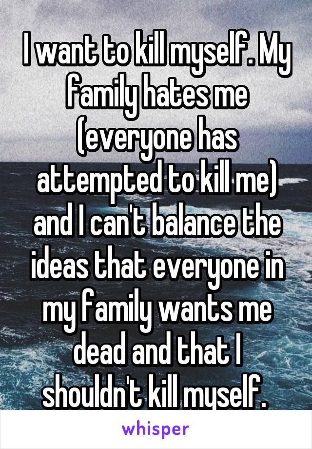 I want to kill myself. My family hates me (everyone has attempted to kill me) and I can't balance the ideas that everyone in my family wants me dead and that I shouldn't kill myself. 
