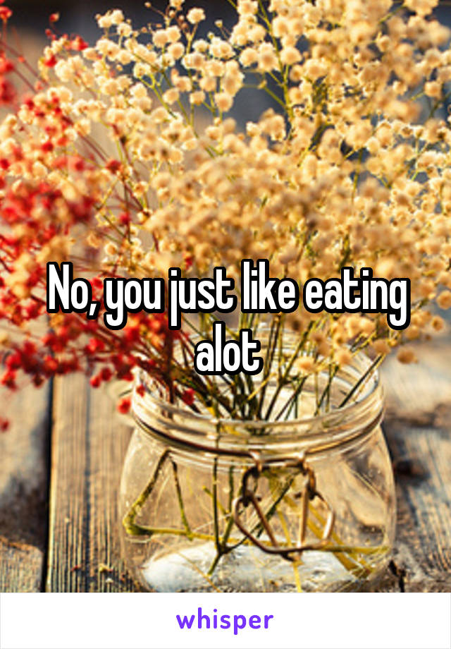 No, you just like eating alot