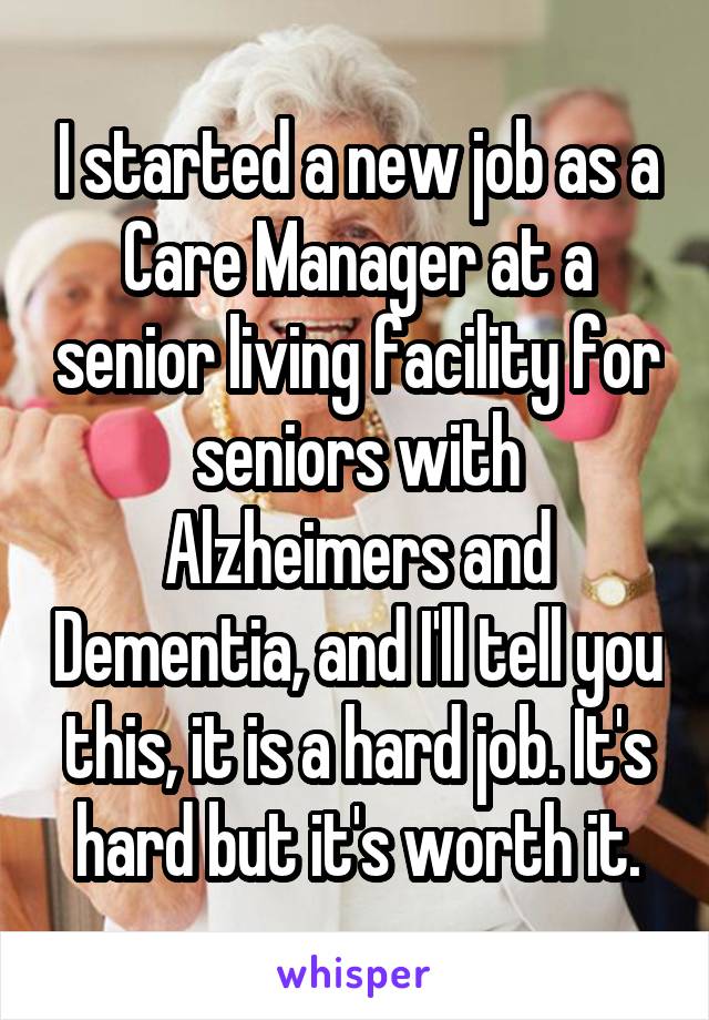I started a new job as a Care Manager at a senior living facility for seniors with Alzheimers and Dementia, and I'll tell you this, it is a hard job. It's hard but it's worth it.