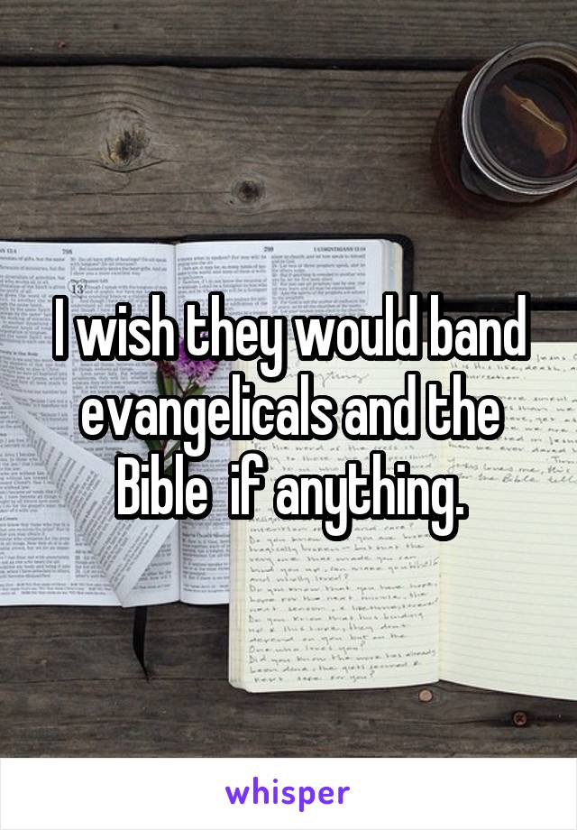 I wish they would band evangelicals and the Bible  if anything.