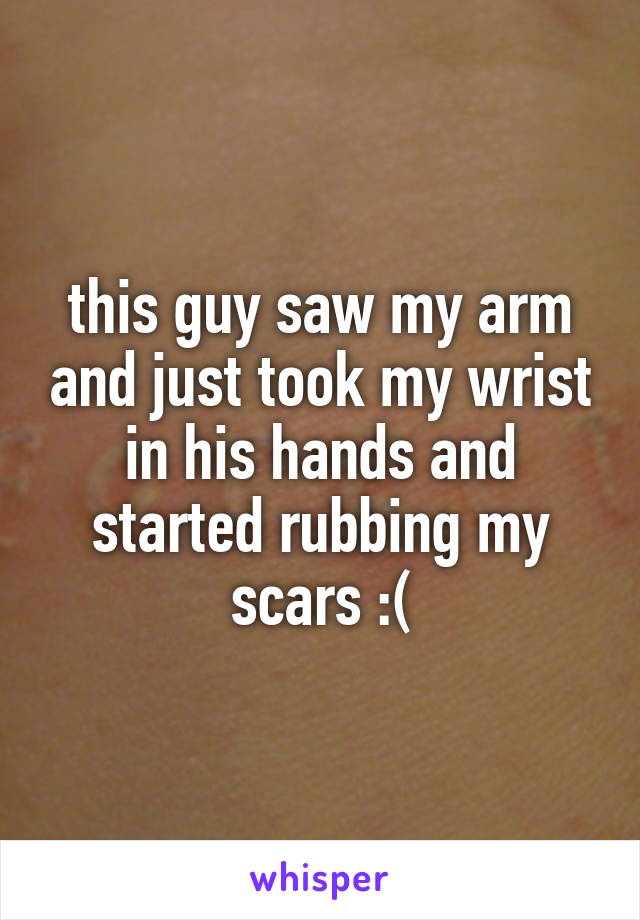 this guy saw my arm and just took my wrist in his hands and started rubbing my scars :(