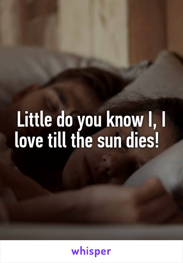 Little do you know I, I love till the sun dies!  