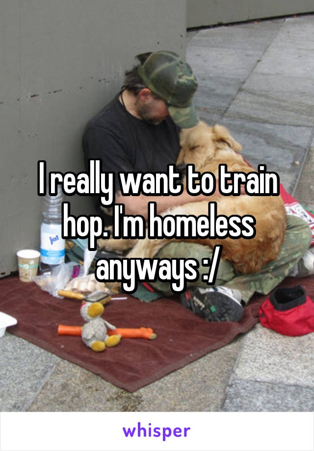 I really want to train hop. I'm homeless anyways :/