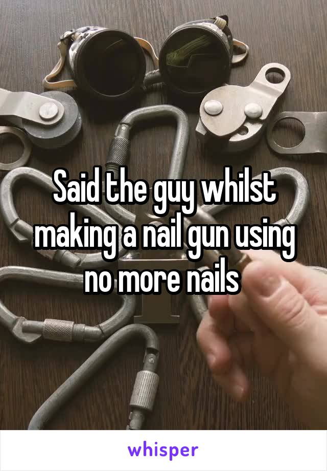 Said the guy whilst making a nail gun using no more nails 