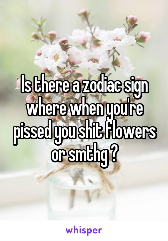 Is there a zodiac sign where when you're pissed you shit flowers or smthg ?