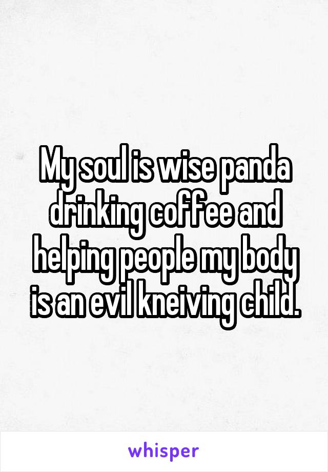 My soul is wise panda drinking coffee and helping people my body is an evil kneiving child.