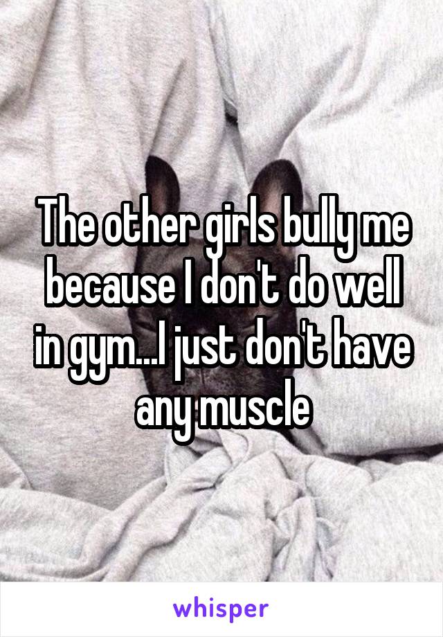 The other girls bully me because I don't do well in gym...I just don't have any muscle
