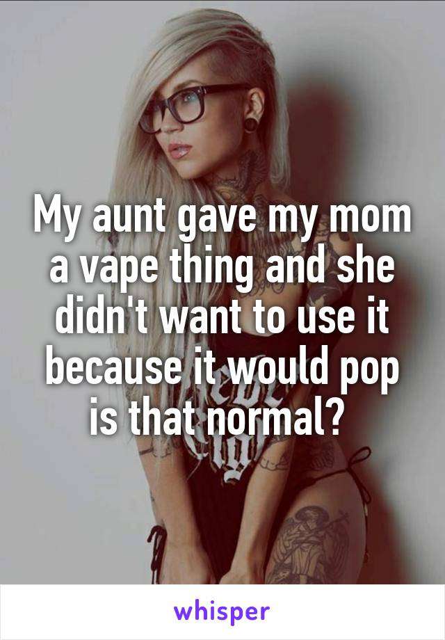My aunt gave my mom a vape thing and she didn't want to use it because it would pop is that normal? 