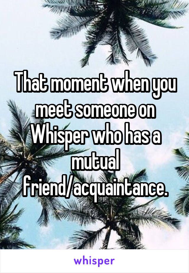That moment when you meet someone on Whisper who has a mutual friend/acquaintance.