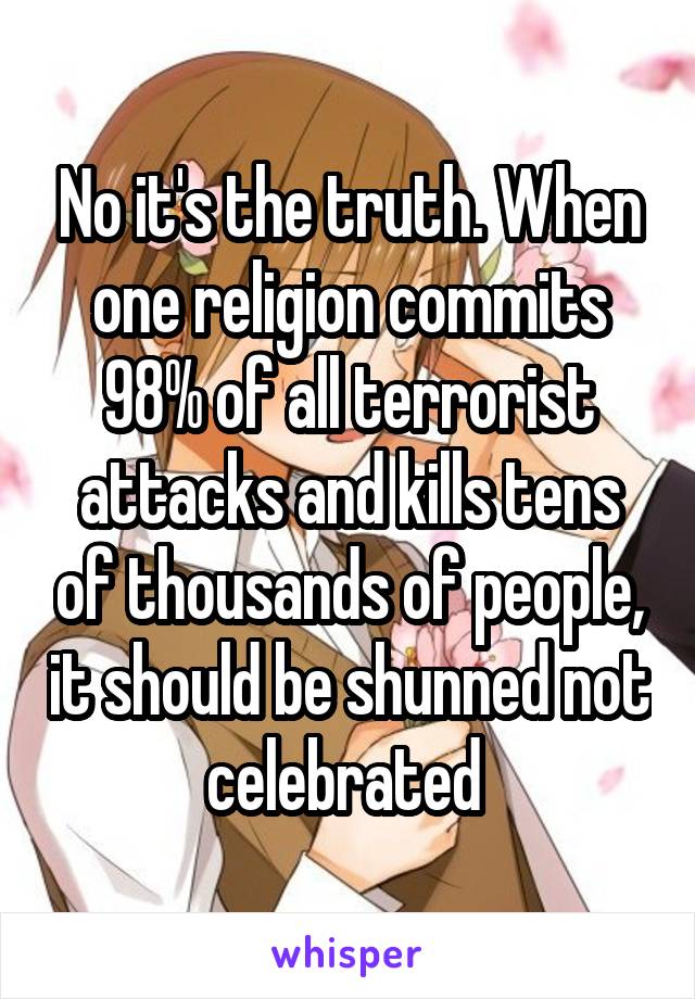 No it's the truth. When one religion commits 98% of all terrorist attacks and kills tens of thousands of people, it should be shunned not celebrated 