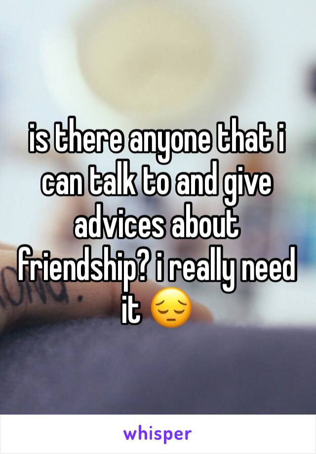 is there anyone that i can talk to and give advices about friendship? i really need it 😔