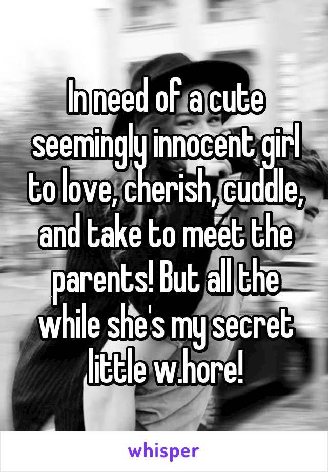 In need of a cute seemingly innocent girl to love, cherish, cuddle, and take to meet the parents! But all the while she's my secret little w.hore!