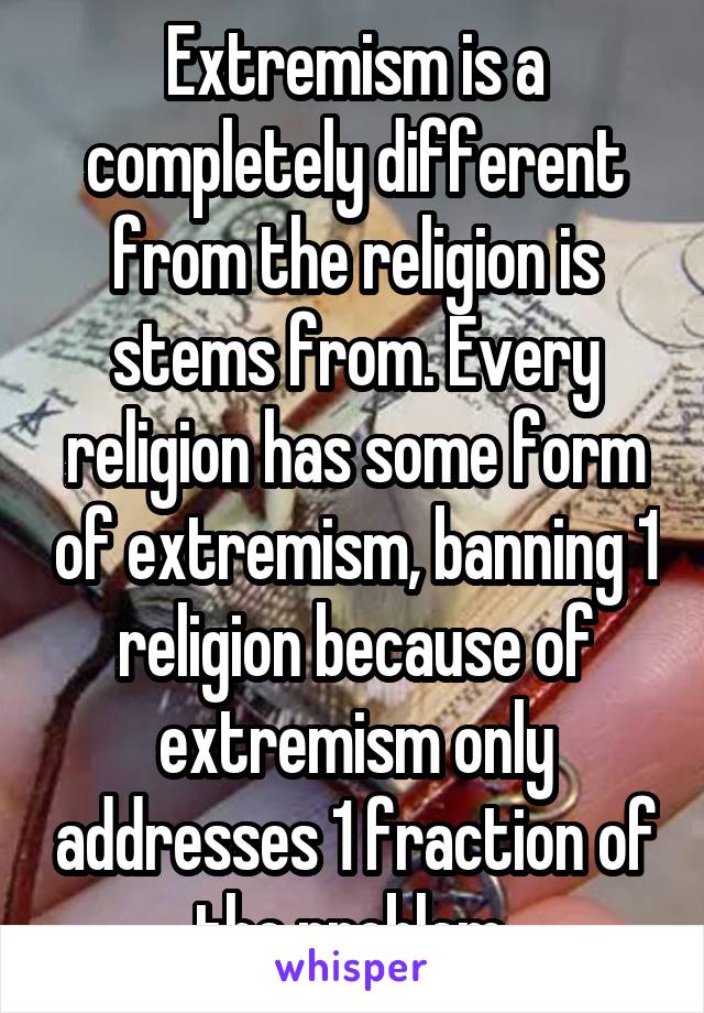 Extremism is a completely different from the religion is stems from. Every religion has some form of extremism, banning 1 religion because of extremism only addresses 1 fraction of the problem 