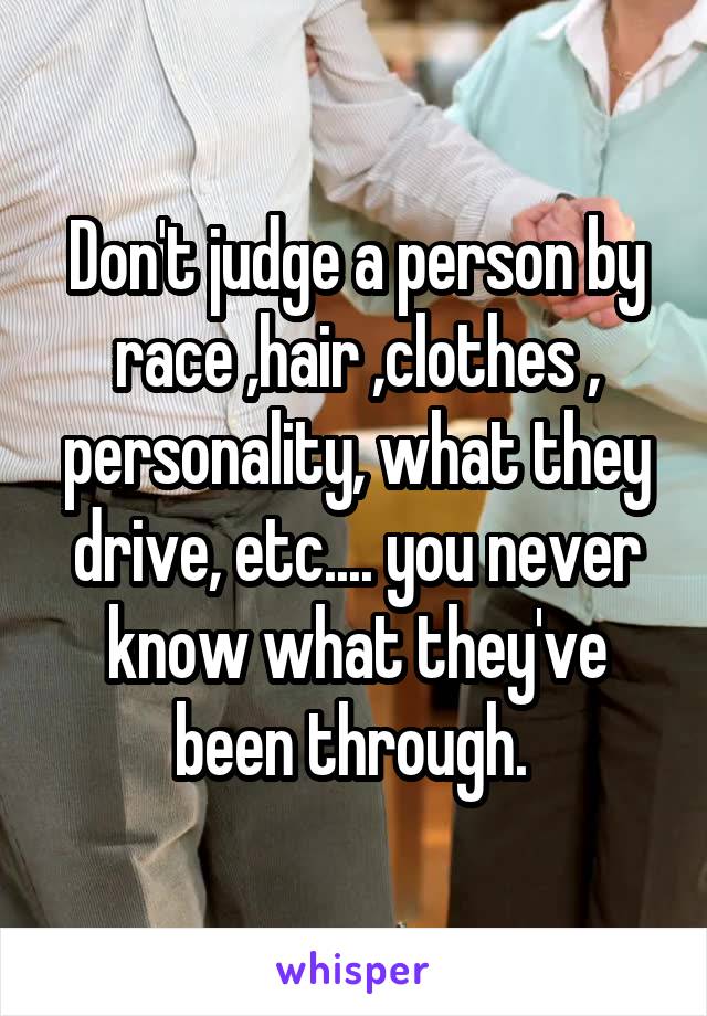 Don't judge a person by race ,hair ,clothes , personality, what they drive, etc.... you never know what they've been through. 