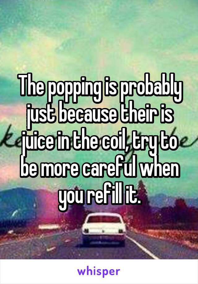 The popping is probably just because their is juice in the coil, try to be more careful when you refill it.