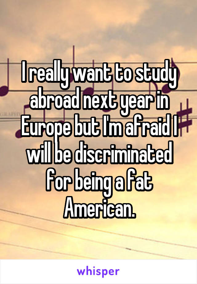 I really want to study abroad next year in Europe but I'm afraid I will be discriminated for being a fat American.