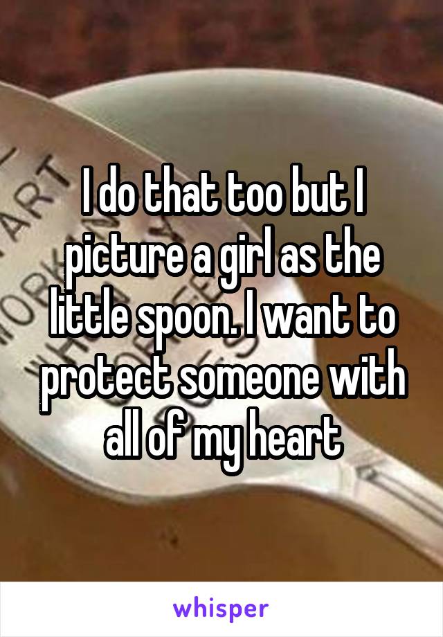I do that too but I picture a girl as the little spoon. I want to protect someone with all of my heart