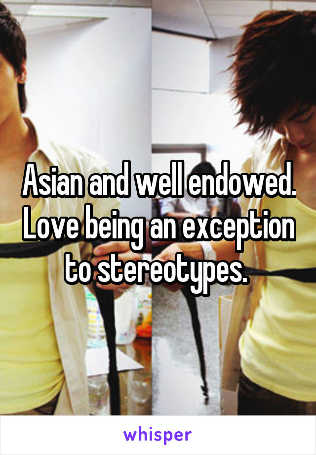 Asian and well endowed. Love being an exception to stereotypes. 