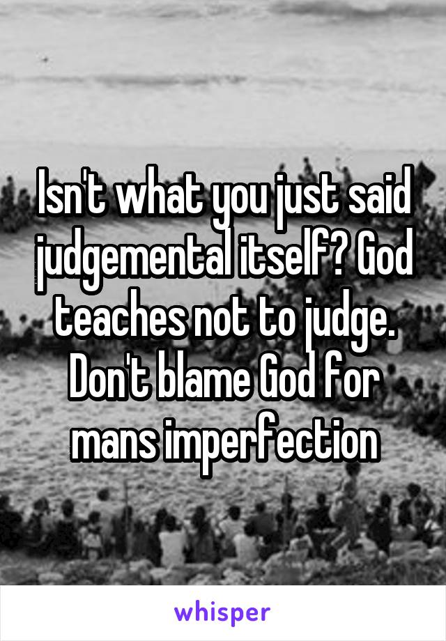 Isn't what you just said judgemental itself? God teaches not to judge. Don't blame God for mans imperfection