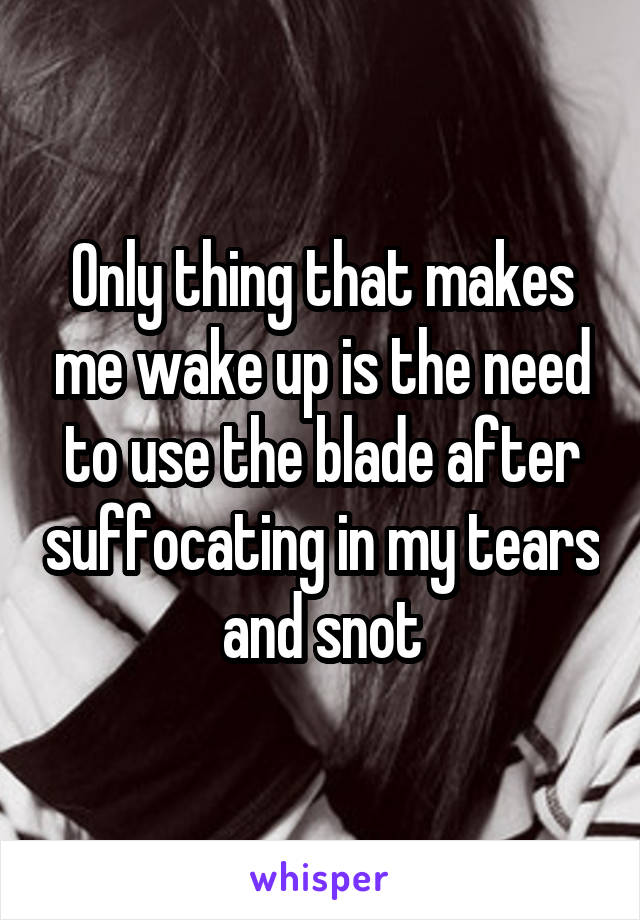 Only thing that makes me wake up is the need to use the blade after suffocating in my tears and snot