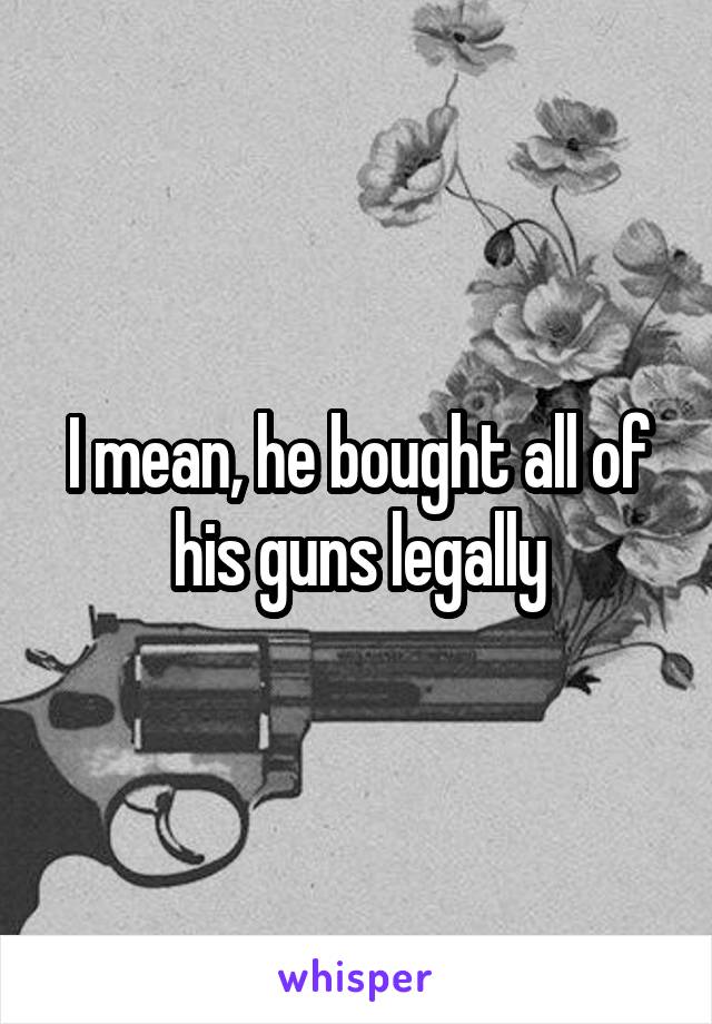 I mean, he bought all of his guns legally