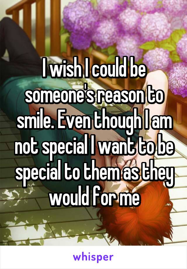 I wish I could be someone's reason to smile. Even though I am not special I want to be special to them as they would for me