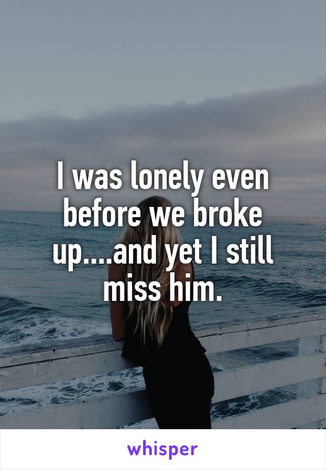 I was lonely even before we broke up....and yet I still miss him.