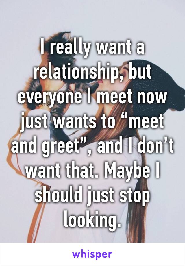 I really want a relationship, but everyone I meet now just wants to “meet and greet”, and I don’t want that. Maybe I should just stop looking. 