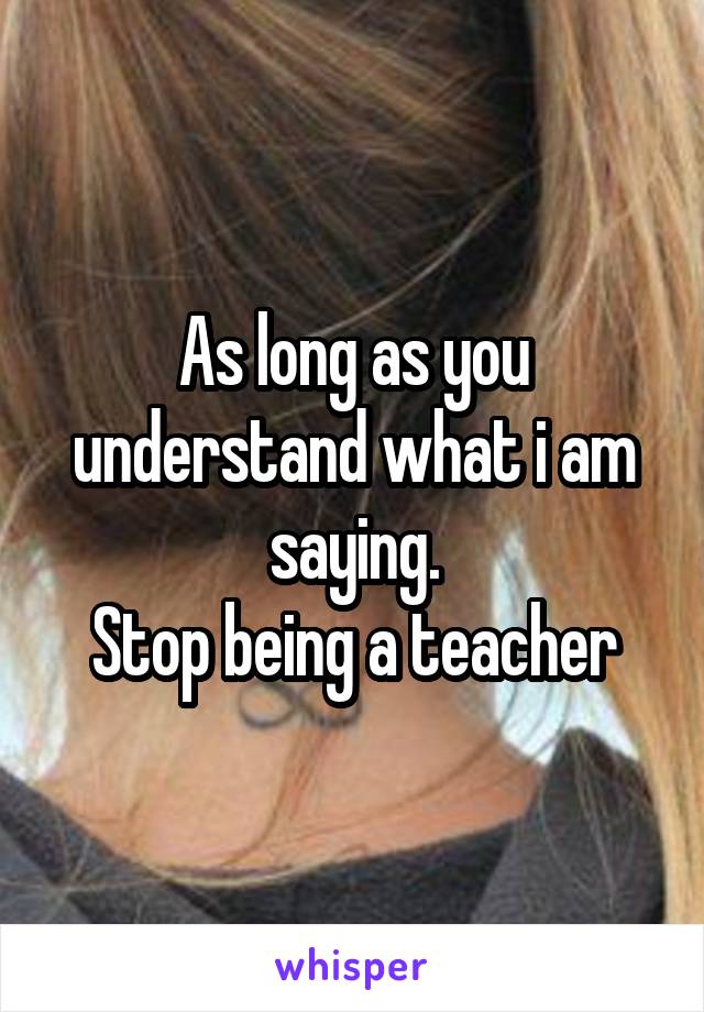 As long as you understand what i am saying.
Stop being a teacher