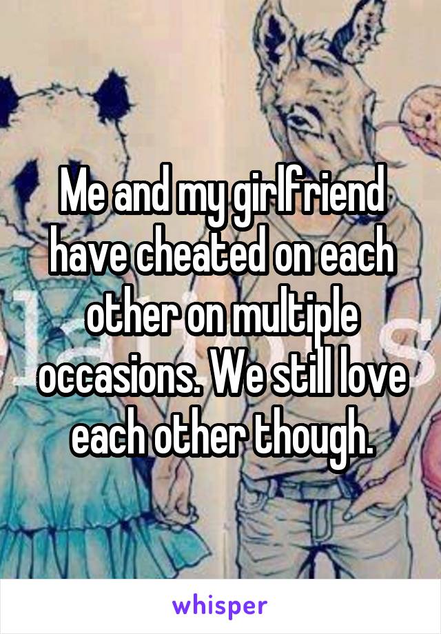 Me and my girlfriend have cheated on each other on multiple occasions. We still love each other though.