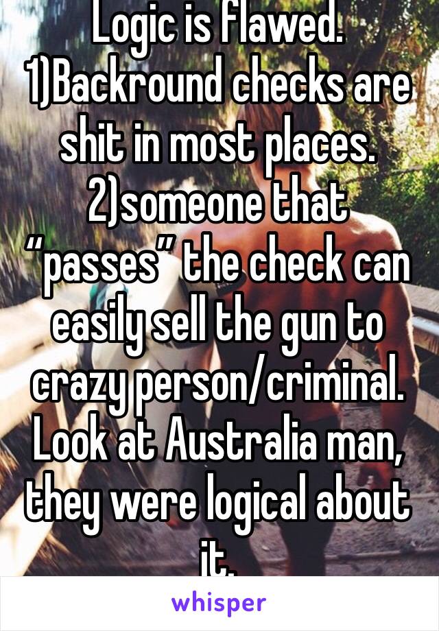 Logic is flawed.
1)Backround checks are shit in most places.
2)someone that “passes” the check can easily sell the gun to crazy person/criminal. 
Look at Australia man, they were logical about it.