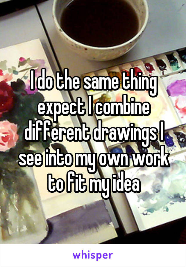 I do the same thing expect I combine different drawings I see into my own work to fit my idea