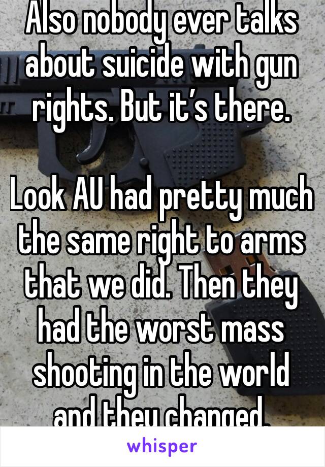 Also nobody ever talks about suicide with gun rights. But it’s there.

Look AU had pretty much the same right to arms that we did. Then they had the worst mass shooting in the world and they changed.