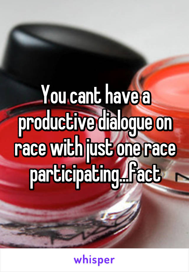 You cant have a productive dialogue on race with just one race participating...fact