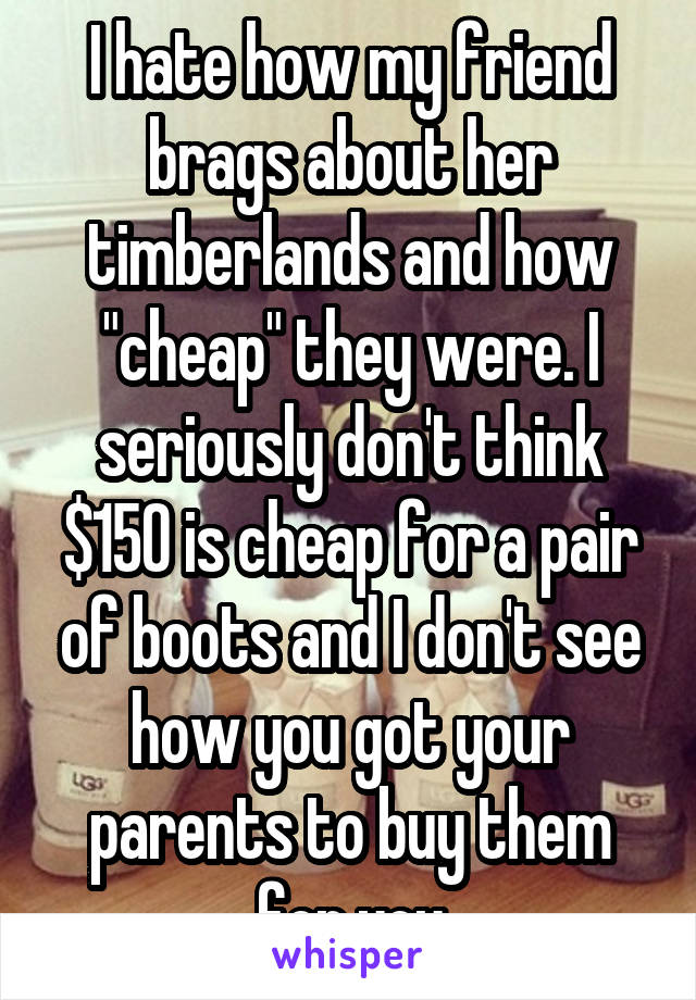 I hate how my friend brags about her timberlands and how "cheap" they were. I seriously don't think $150 is cheap for a pair of boots and I don't see how you got your parents to buy them for you