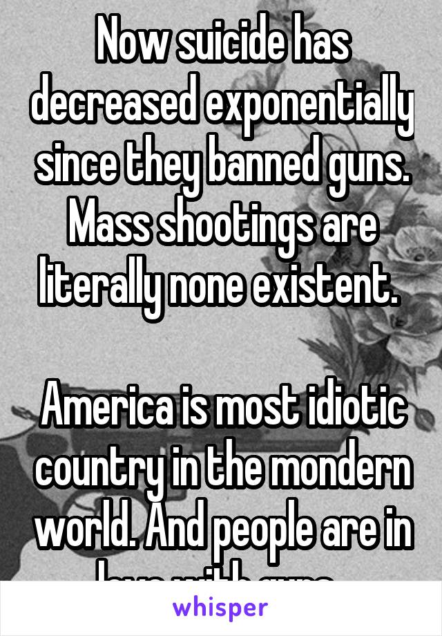 Now suicide has decreased exponentially since they banned guns. Mass shootings are literally none existent. 

America is most idiotic country in the mondern world. And people are in love with guns. 