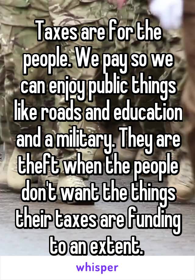 Taxes are for the people. We pay so we can enjoy public things like roads and education and a military. They are theft when the people don't want the things their taxes are funding to an extent. 