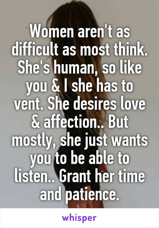 Women aren't as difficult as most think. She's human, so like you & I she has to vent. She desires love & affection.. But mostly, she just wants you to be able to listen.. Grant her time and patience.