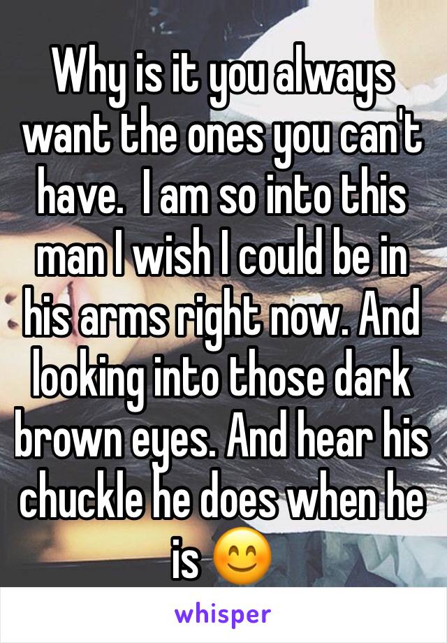 Why is it you always want the ones you can't have.  I am so into this man I wish I could be in his arms right now. And looking into those dark brown eyes. And hear his  chuckle he does when he is 😊
