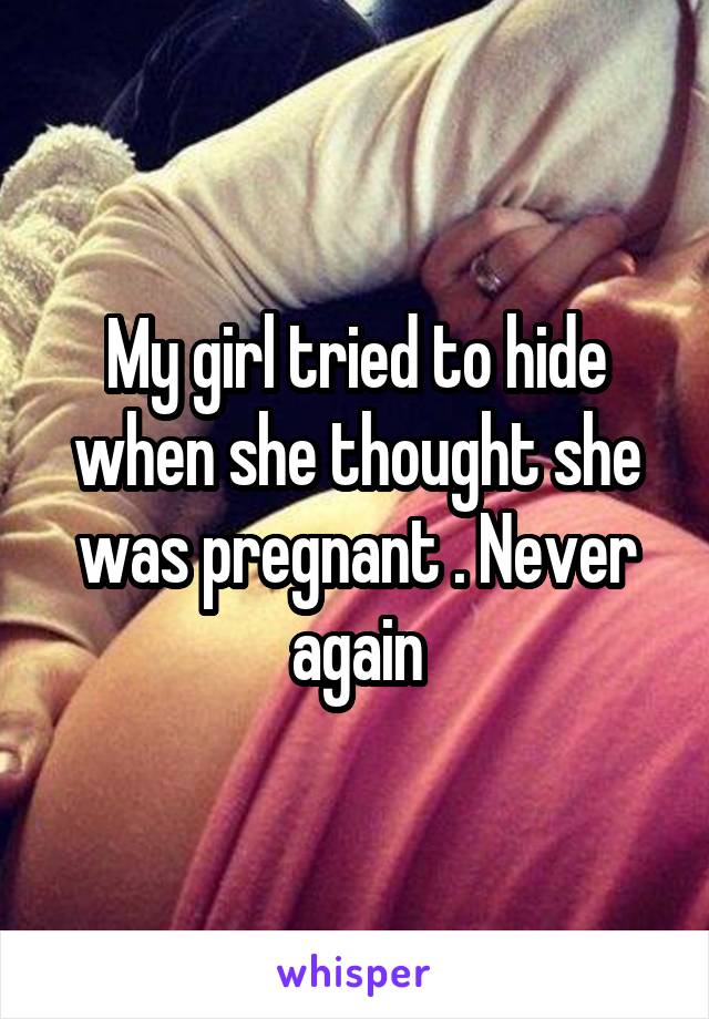My girl tried to hide when she thought she was pregnant . Never again