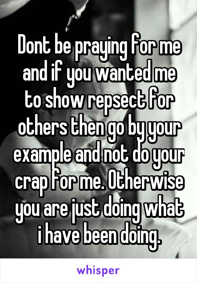 Dont be praying for me and if you wanted me to show repsect for others then go by your example and not do your crap for me. Otherwise you are just doing what i have been doing.