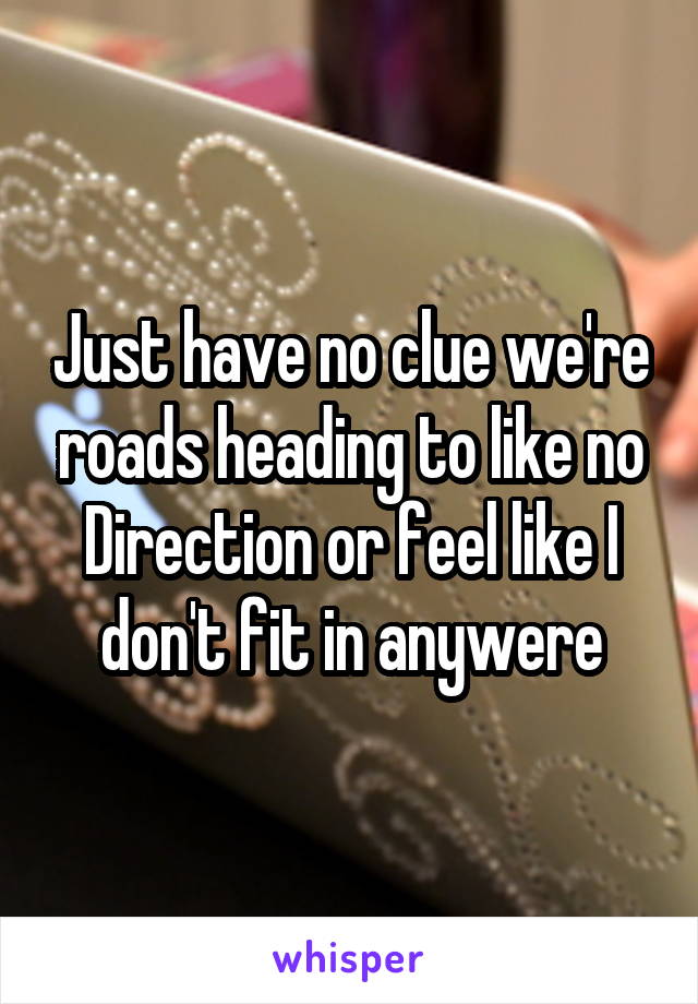 Just have no clue we're roads heading to like no Direction or feel like I don't fit in anywere