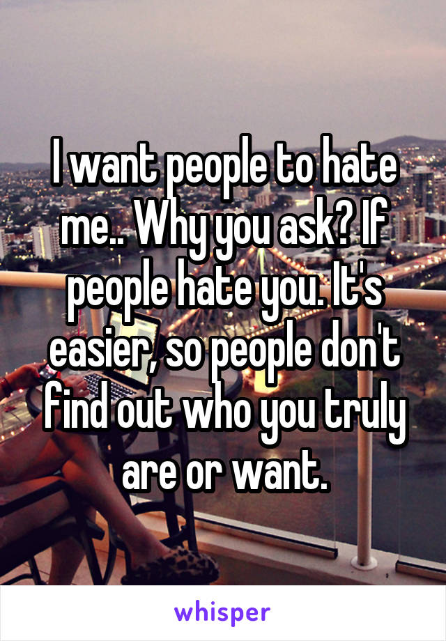 I want people to hate me.. Why you ask? If people hate you. It's easier, so people don't find out who you truly are or want.