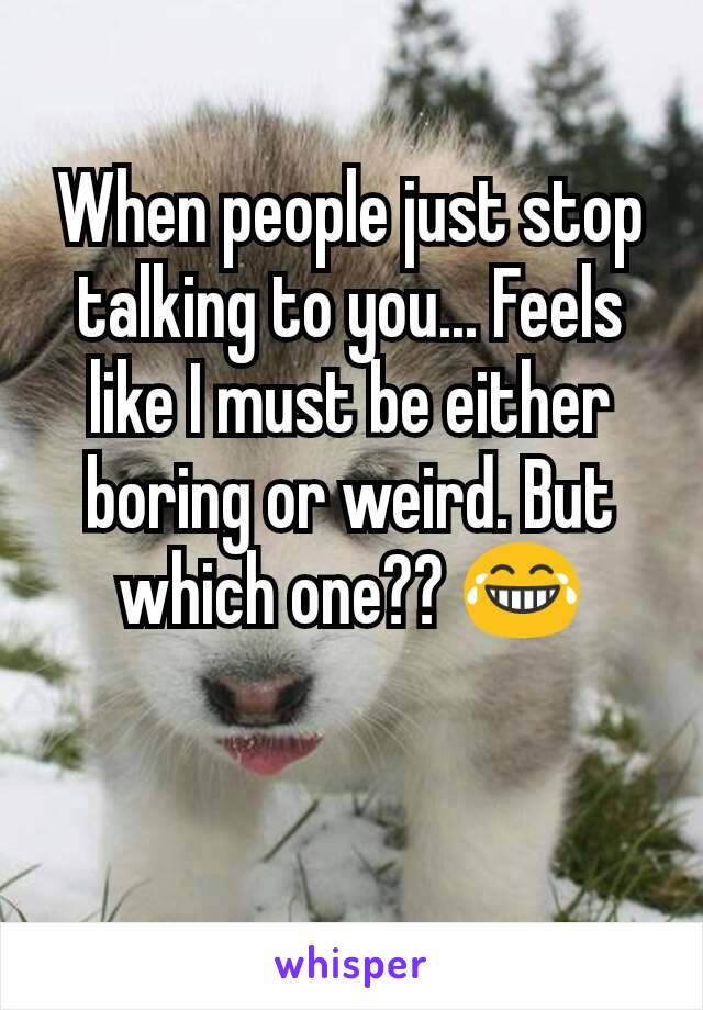 When people just stop talking to you... Feels like I must be either boring or weird. But which one?? 😂