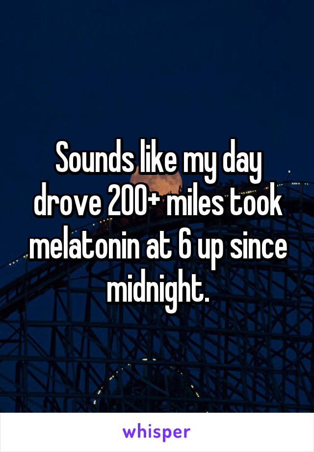 Sounds like my day drove 200+ miles took melatonin at 6 up since midnight.