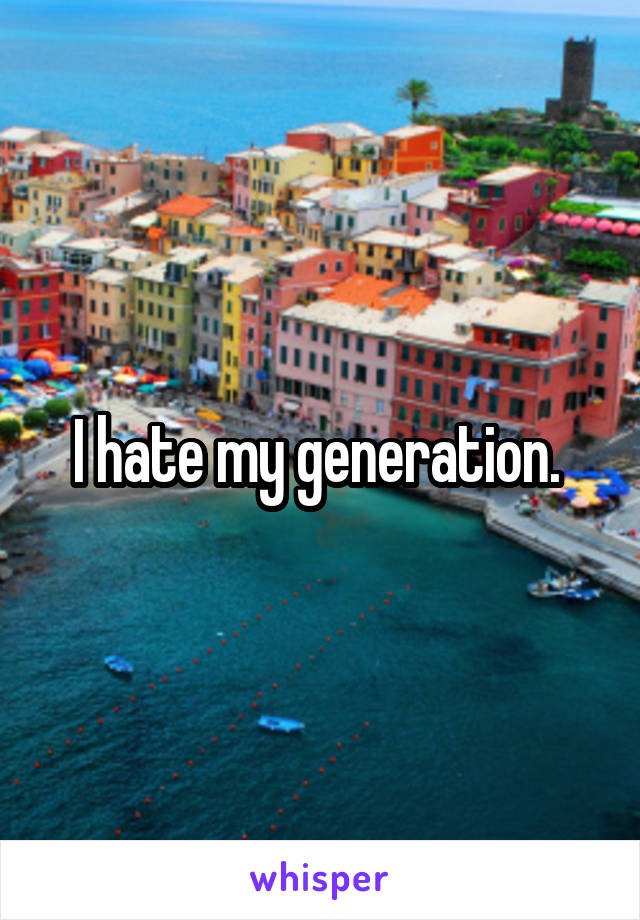 I hate my generation. 