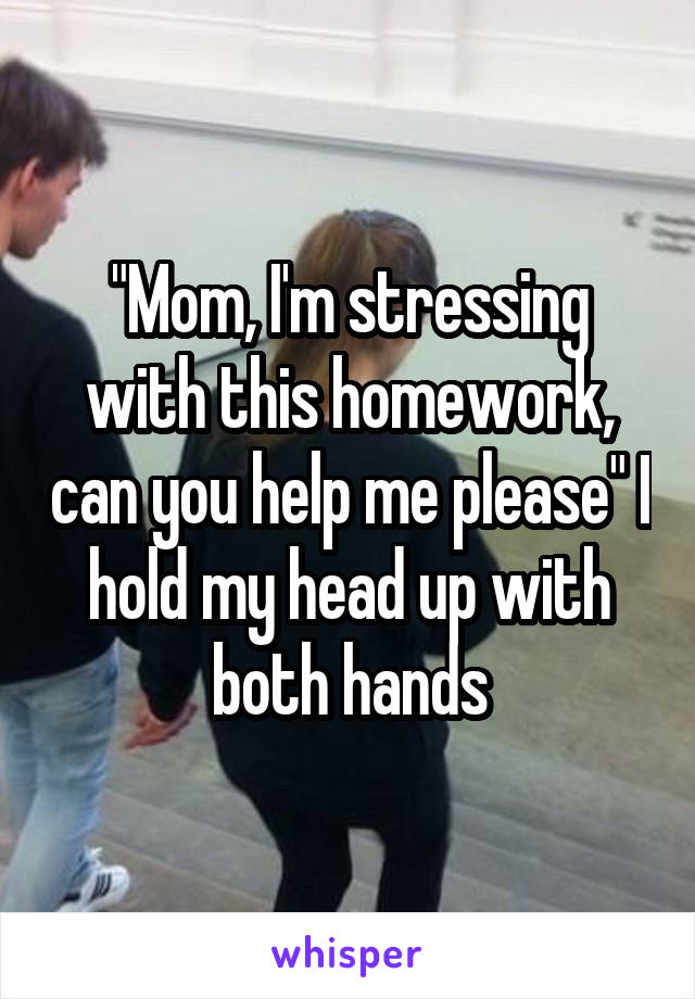 "Mom, I'm stressing with this homework, can you help me please" I hold my head up with both hands